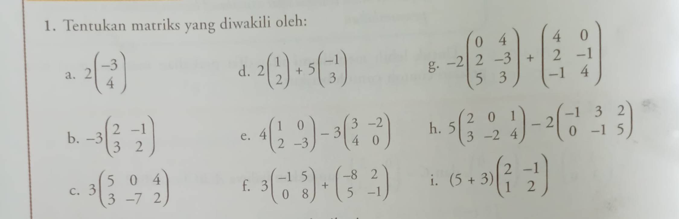 Tentukan matriks yang diwakili oleh: 
a. 2beginpmatrix -3 4endpmatrix
d. 2beginpmatrix 1 2endpmatrix +5beginpmatrix -1 3endpmatrix
g. -2beginpmatrix 0&4 2&-3 5&3endpmatrix +beginpmatrix 4&0 2&-1 -1&4endpmatrix
b. -3beginpmatrix 2&-1 3&2endpmatrix 4beginpmatrix 1&0 2&-3endpmatrix -3beginpmatrix 3&-2 4&0endpmatrix h. 5beginpmatrix 2&0&1 3&-2&4endpmatrix -2beginpmatrix -1&3&2 0&-1&5endpmatrix
e. 
C. 3beginpmatrix 5&0&4 3&-7&2endpmatrix f. 3beginpmatrix -1&5 0&8endpmatrix +beginpmatrix -8&2 5&-1endpmatrix i. (5+3)beginpmatrix 2&-1 1&2endpmatrix