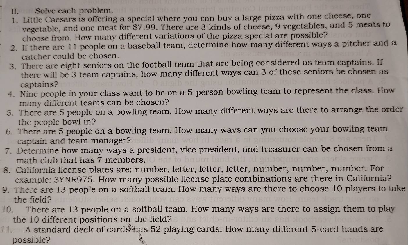 Solve each problem. 
1. Little Caesars is offering a special where you can buy a large pizza with one cheese, one 
vegetable, and one meat for $7.99. There are 3 kinds of cheese, 9 vegetables, and 5 meats to 
choose from. How many different variations of the pizza special are possible? 
2. If there are 11 people on a baseball team, determine how many different ways a pitcher and a 
catcher could be chosen. 
3. There are eight seniors on the football team that are being considered as team captains. If 
there will be 3 team captains, how many different ways can 3 of these seniors be chosen as 
captains? 
4. Nine people in your class want to be on a 5 -person bowling team to represent the class. How 
many different teams can be chosen? 
5. There are 5 people on a bowling team. How many different ways are there to arrange the order 
the people bowl in? 
6. There are 5 people on a bowling team. How many ways can you choose your bowling team 
captain and team manager? 
7. Determine how many ways a president, vice president, and treasurer can be chosen from a 
math club that has 7 members. 
8. California license plates are: number, letter, letter, letter, number, number, number. For 
example: 3YNR975. How many possible license plate combinations are there in California? 
9. There are 13 people on a softball team. How many ways are there to choose 10 players to take 
the field? 
10. There are 13 people on a softball team. How many ways are there to assign them to play 
the 10 different positions on the field? 
11. A standard deck of cards has 52 playing cards. How many different 5 -card hands are 
possible?