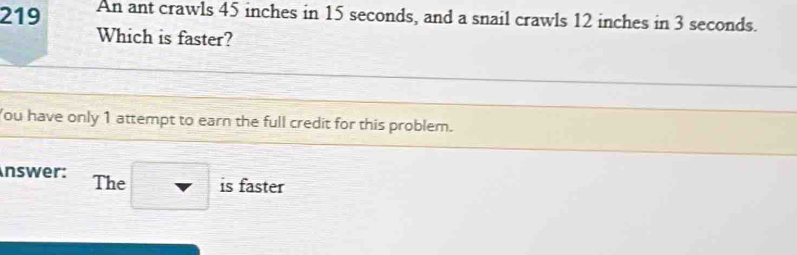 219 An ant crawls 45 inches in 15 seconds, and a snail crawls 12 inches in 3 seconds. 
Which is faster? 
You have only 1 attempt to earn the full credit for this problem. 
nswer: The □ is faster