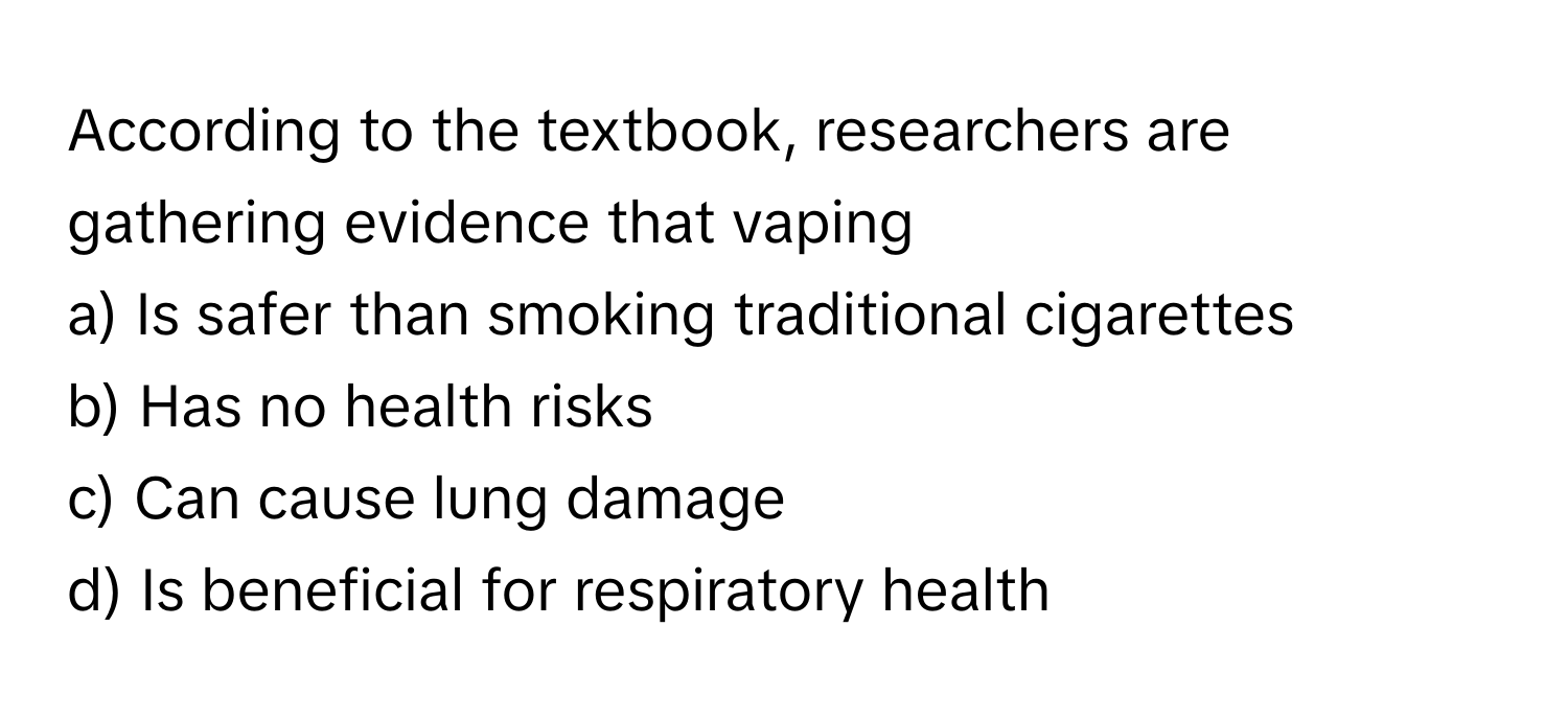 According to the textbook, researchers are gathering evidence that vaping 

a) Is safer than smoking traditional cigarettes 
b) Has no health risks 
c) Can cause lung damage 
d) Is beneficial for respiratory health