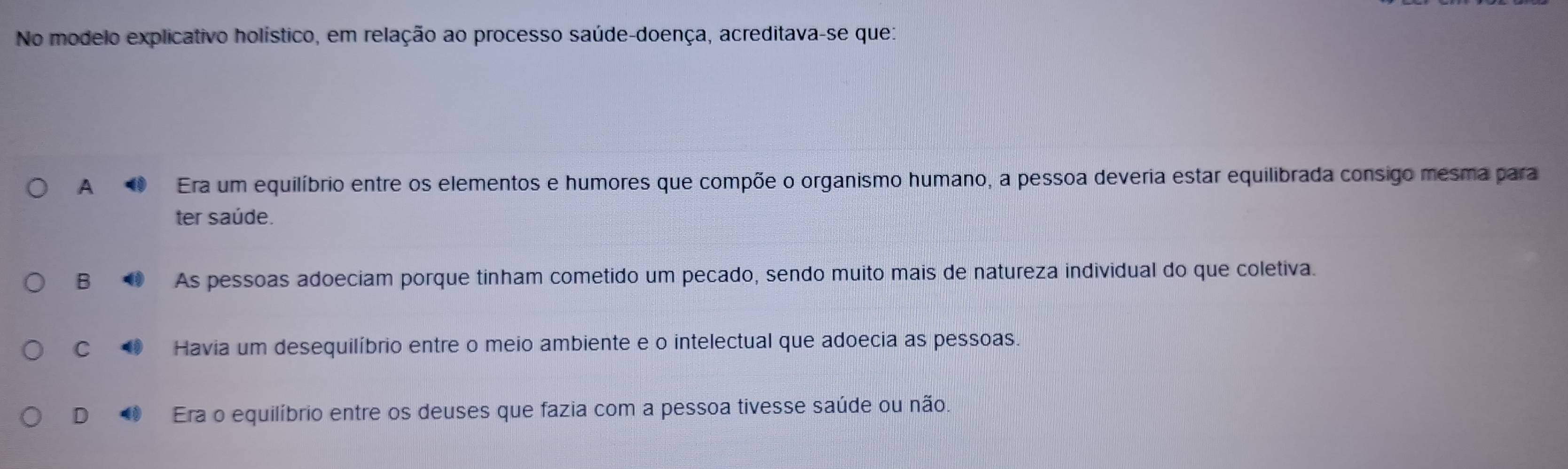 No modelo explicativo holístico, em relação ao processo saúde-doença, acreditava-se quez
A Era um equilíbrio entre os elementos e humores que compõe o organismo humano, a pessoa deveria estar equilibrada consigo mesma para
ter saúde.
B As pessoas adoeciam porque tinham cometido um pecado, sendo muito mais de natureza individual do que coletiva.
C ◆ Havia um desequilíbrio entre o meio ambiente e o intelectual que adoecia as pessoas.
D Era o equilíbrio entre os deuses que fazia com a pessoa tivesse saúde ou não.