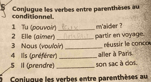 Conjugue les verbes entre parenthèses au 
conditionnel. 
1 Tu (pouvoir)_ 
m'aider ? 
2 Elle (aimer) _partir en voyage. 
3 Nous (vouloir) _réussir le conco 
4 Ils (préférer) _aller à Paris. 
5 I (prendre) _son sac à dos. 
Coniuque les verbes entre parenthèses au