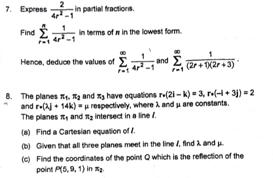 Express  2/4r^2-1  in partial fractions. 
Find sumlimits _(r=1)^n 1/4r^2-1  in terms of # in the lowest form. 
Hence, deduce the values of sumlimits _(r=1)^(∈fty) 1/4r^2-1  and sumlimits _(r=1)^(∈fty) 1/(2r+1)(2r+3) . 
8. The planes π _1, π _2 and π _3 have equations r· (2i-k)=3, r· (-i+3j)=2
and r· (lambda j+14k)=mu respectively, where λ and μ are constants. 
The planes π _1 and π _2 intersect in a line /. 
(a) Find a Cartesian equation of . 
(b) Given that all three planes meet in the line 1, find λ and μ. 
(c) Find the coordinates of the point Q which is the reflection of the 
point P(5,9,1) in π _2.