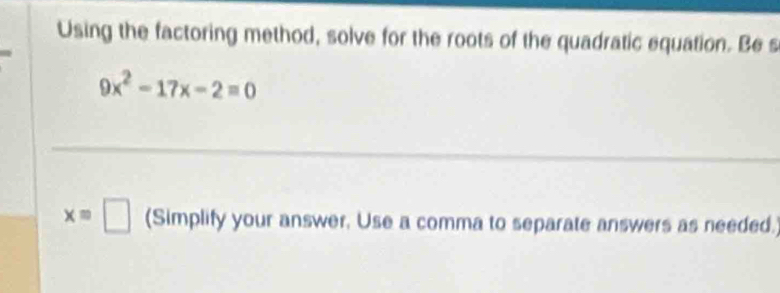 Using the factoring method, solve for the roots of the quadratic equation. Be s
9x^2-17x-2=0
x=□ (Simplify your answer, Use a comma to separate answers as needed.