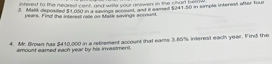 interest to the nearest cent, and write your answers in the chart below. 
3. Malik deposited $1,050 in a savings account, and it earned $241.50 in simple interest after four
years. Find the interest rate on Malik savings account. 
4. Mr. Brown has $410,000 in a retirement account that earns 3.85% interest each year. Find the 
amount eared each year by his investment.