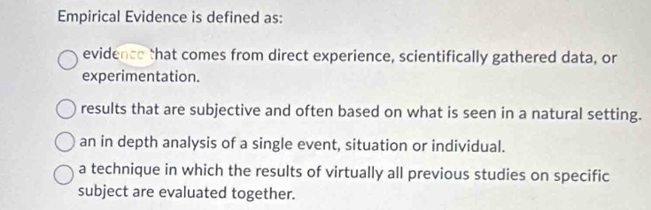 Empirical Evidence is defined as:
evidence that comes from direct experience, scientifically gathered data, or
experimentation.
results that are subjective and often based on what is seen in a natural setting.
an in depth analysis of a single event, situation or individual.
a technique in which the results of virtually all previous studies on specific
subject are evaluated together.