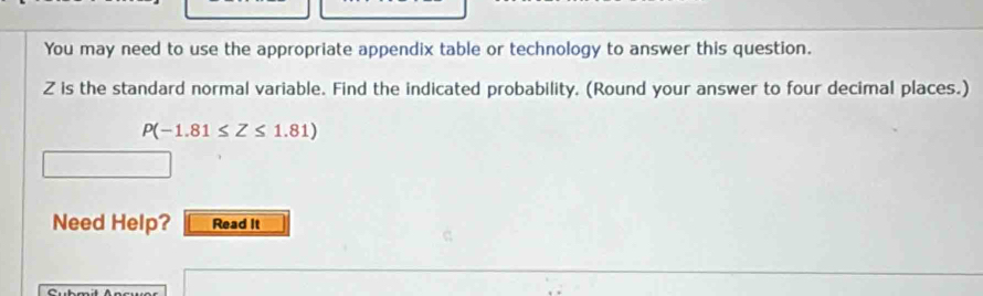 You may need to use the appropriate appendix table or technology to answer this question.
Z is the standard normal variable. Find the indicated probability. (Round your answer to four decimal places.)
P(-1.81≤ Z≤ 1.81)
Need Help? Read It