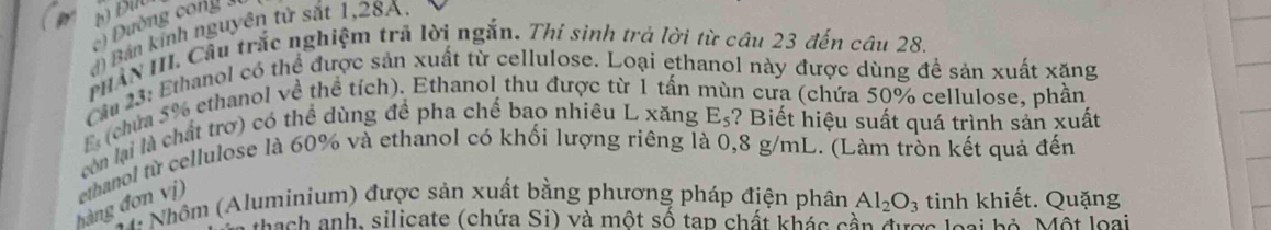 Đường cong 
đ) Bản kính nguyên tử sắt 1,28A. 
PHAN III. Cầu trắc nghiệm trã lời ngắn. Thí sinh trả lời từ câu 23 đến câu 28. 
Cầa 23: Ethanol có thể được sản xuất từ cellulose. Loại ethanol này được dùng đề sản xuất xăng 
El (chứa 5% ethanol về thể tích). Ethanol thu được từ 1 tấn n cưa (chứa 50% cellulose, phần 
còn lại là chất trơ) có thể dùng để pha chế bao nhiêu L xăng E_5 ? Biết hiệu suất quá trình sản xuất 
hàng đơn vị) ethanol từ cellulose là 60% và ethanol có khối lượng riêng là 0,8 g/mL. (Làm tròn kết quả đến 
* Nhôm (Aluminium) được sản xuất bằng phương pháp điện phân Al_2O_3 tinh khiết. Quặng 
* rach anh, silicate (chứa Si) và một số tạp chất khác cần đượa loại bộ Một loại