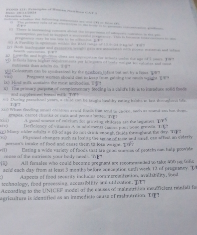 FOND 131: Principles of Human Nstrimes CAT 4
Bate: 28/11/2034 Uiestiós Un
teficers whather the fullowing sassoets ans troe (V) or flse (V)
` 
r) The primary role of an electontine in the kndy is to genonate commentaation gradisons.
II) There is increasing concern about the importaios of adegams matiaion in the pre
conception period to sapport a successful pregnancy. This is becaute inerventions to ts
pregnaney may be too lats to be effective.
ii) A Fertility is optioums wahin the BNi range of 1 19.91-24.7)(g)(e)^2 T(1)
by) Both insdequate and excessive weight gain are associated with poorer maternal and infast
1/8
X) Low-fat and high-Obre diess are appropriase for infants under te age of 2 years. T7F?
vi) Infants have higher requirements per kilogram of body weight for eatories and most
nutrients than adults do. T?
vii) Colostrum can be synthesized by the newborn infant but not by a fetus. IF?
viii) Pregnant women should diet to keep from gaining too much weight. T/F?
ix) Hind milk contains the most antibodies. T/F?
x) The primary purpose of complementary feeding in a child's life is to introduce solid foods
and supplement breast milk. T/F?
xi) During preschool years, a child can be taught healthy eating habits to last throughout life
T/F?
xii) When feeding small children avoid foods that tend to choke, such as round-cut hot dogs.
grapes, carrot chunks or nuts and peanut butter. T/F?
xiii) A good source of calcium for growing children are the legumes. T/F?
civ) Deficiency of vitamin A in adolesents causes poor bone growth. T/E?
(y) Many older adults > 60 of age do not drink enough fluids throughout the day. TI?
vi) Physical changes such as losing the sense of taste and smell can affect an elderly
person's intake of food and cause them to lose weight. T/F
vii) Eating a wide variety of foods that are good sources of protein can help provide
more of the nutrients your body needs. T/F?
jii) All females who could become pregnant are recommended to take 400 μg folic
acid each day from at least 3 months before conception until week 12 of pregnancy. T/
Aspects of food security includes commercialization, availability, food
technology, food processing, accessibility and utilization. T/F?
According to the UNICEF model of the causes of malnutrition insufficient rainfall fo
agriculture is identified as an immediate cause of malnutrition. T/F?
