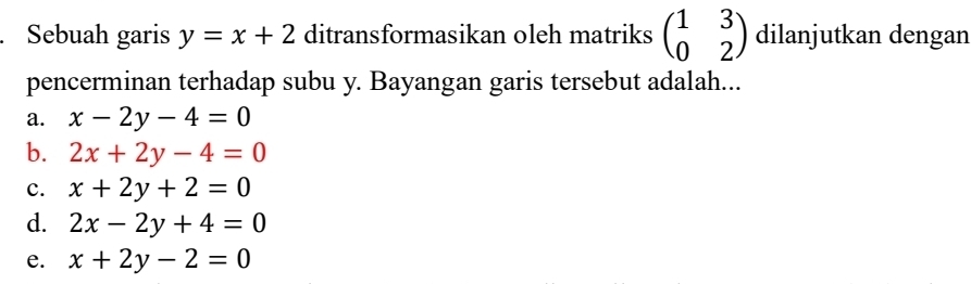 Sebuah garis y=x+2 ditransformasikan oleh matriks beginpmatrix 1&3 0&2endpmatrix dilanjutkan dengan
pencerminan terhadap subu y. Bayangan garis tersebut adalah...
a. x-2y-4=0
b. 2x+2y-4=0
c. x+2y+2=0
d. 2x-2y+4=0
e. x+2y-2=0