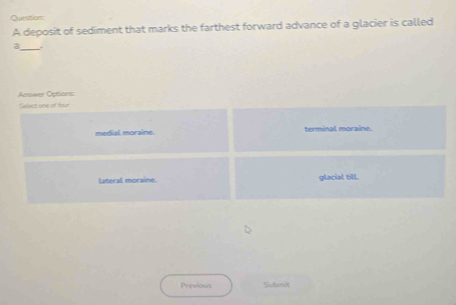 deposit of sediment that marks the farthest forward advance of a glacier is called
_
a
Apswer Options:
Sellect one of four
medial moraine. terminal moraine.
lateral moraine. glacial till.
Previous Submit