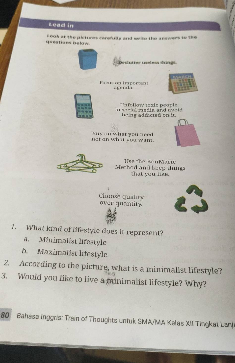 Lead in
Look at the pictures carefully and write the answers to the
questions below.
Declutter useless things.
No
Focus on important
agenda.
Unfollow toxic people
in social media and avoid
being addicted on it.
Buy on what you need
not on what you want.
Use the KonMarie
Method and keep things
that you like.
Choose quality
over quantity.
1. What kind of lifestyle does it represent?
a. Minimalist lifestyle
b. Maximalist lifestyle
2. According to the picture, what is a minimalist lifestyle?
3. Would you like to live a minimalist lifestyle? Why?
80 Bahasa Inggris: Train of Thoughts untuk SMA/MA Kelas XII Tingkat Lanjı