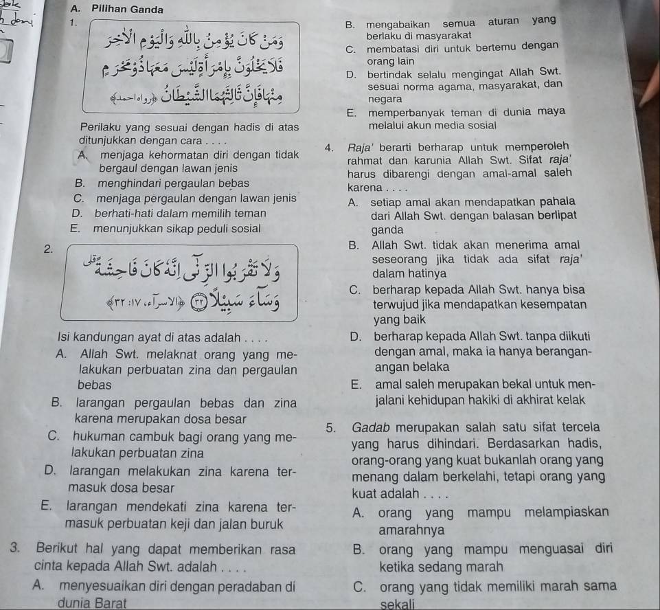 Pilihan Ganda
1.
B. mengabaikan semua aturan yang
C      berlaku di masyarakat
C. membatasi diri untuk bertemu dengan
orang lain
D. bertindak selalu mengingat Allah Swt.
Lo lolgy Sú š sesuai norma agama, masyarakat, dan
negara
E. memperbanyak teman di dunia maya
Perilaku yang sesuai dengan hadis di atas melalui akun media sosial
ditunjukkan dengan cara . . . .
A. menjaga kehormatan diri dengan tidak 4. Raja' berarti berharap untuk memperoleh
bergaul dengan lawan jenis rahmat dan karunia Allah Swt. Sifat raja'
harus dibarengi dengan amal-amal saleh
B. menghindari pergaulan bebas karena . . . .
C. menjaga pėrgaulan dengan lawan jenis A. setiap amal akan mendapatkan pahala
D. berhati-hati dalam memilih teman dari Allah Swt. dengan balasan berlipat
E. menunjukkan sikap peduli sosial ganda
2.
B. Allah Swt. tidak akan menerima amal
seseorang jika tidak ada sifat raja'
J   Ý dalam hatinya
C. berharap kepada Allah Swt. hanya bisa
Ar iLvo E Staa elaz terwujud jika mendapatkan kesempatan
yang baik
Isi kandungan ayat di atas adalah . . . . D. berharap kepada Allah Swt. tanpa diikuti
A. Allah Swt. melaknat orang yang me- dengan amal, maka ia hanya berangan-
lakukan perbuatan zina dan pergaulan angan belaka
bebas E. amal saleh merupakan bekal untuk men-
B. larangan pergaulan bebas dan zina jalani kehidupan hakiki di akhirat kelak
karena merupakan dosa besar
5. Gadab merupakan salah satu sifat tercela
C. hukuman cambuk bagi orang yang me- yang harus dihindari. Berdasarkan hadis,
lakukan perbuatan zina
orang-orang yang kuat bukanlah orang yang
D. larangan melakukan zina karena ter- menang dalam berkelahi, tetapi orang yang
masuk dosa besar kuat adalah
E. larangan mendekati zina karena ter- A. orang yang mampu melampiaskan
masuk perbuatan keji dan jalan buruk amarahnya
3. Berikut hal yang dapat memberikan rasa B. orang yang mampu menguasai diri
cinta kepada Allah Swt. adalah . . . . ketika sedang marah
A. menyesuaikan diri dengan peradaban di C. orang yang tidak memiliki marah sama
dunia Barat sekali