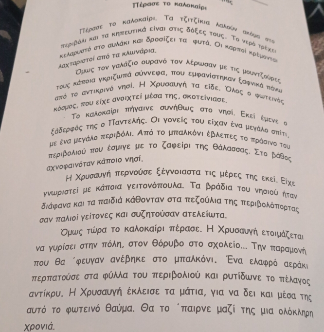 πaξ
_
ΠΤέρασε το καλοκαίρι
ΠΤέρασε το καλοκαίρι. Τα τζιτζίκια λαλδύν ακόμα στα
πτεριβόλι και τα κηπευτικά είναι στις δόξες τους. Το νερόόατρέχες
κελαρυστό στο αυλάκι και δροσίζει τα κ φυτά. Οι καρποίι κρέμονται
λαχταριστοί από τα κλωνάρια.
Ομως τον γαλάζιο ουρανό τον λέρωσαν με τις μουντζούρες
τους κάποια γκριζωπά σύννεφας που εμφανίστηκαν ξαφνικά πάνω
από το αντικρινό νησίιΗ Χρυσαυγή τα είδεα Ολοςο φωτεινός
κόσμος, που είχε ανοιχτεί μέσα της, σκοτείνιασε.
Το καλοκαίρι πηγαινε συνήθως στο νησί, Εκεί έμενε σ
ξάδερφός της ο Παντελής. Οι γονείς του είχαναένααμεγάλο σπίτι,
με ένα μεγάλο περιβόλιδ Από το μπαλκόνι έβλεπες το πράσινο του
περιβολιού που έσμιγε με το ζαφείρι της θάλασσας. Στο βάθος
αχνοφαινόταν κάποιο νησί.
Η Χρυσαυγή περνούσε ξέγνοιαστα τις μέρες της εκείε Είχε
γνωριστεί με κάποια γειτονόπουλα. Τα βράδια του νησιού ήταν
διάφανα και τα παιδιά κάθονταν στα πεζούλια της περιβολόπορτας
σαν παλιοί γείτονες και συζητούσαν ατελείωτα.
Ομωςατώίνραατοα κκαλοκκαίριαπέρασε. Η Χρυσαυγηήναετοιμάζεται
να γυρίσειστην πόλη, στον θόρυβο στο σχολείο... Την παραμονή
που θα όφευγαν ανέβηκε στο μπαλκόνι. Ένα ελαφρό αεράκό
περπατούσε στα φύλλα του περιβολιού και ρυτίδωνε το πέλαγος
αντίκρυ. Н Χρυσαυγή έκλεισε τα μάτια, για να δεικαι μέσα της
αυτό το φωτεινό θαύμαδ Θα το όπαιρνεο μαζίοτηςα μια ολόκληρη
χΧρονιά.