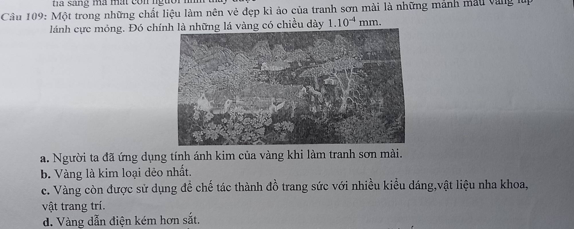 a sang ma mat co n lgtior .
Câu 109: Một trong những chất liệu làm nên vẻ đẹp kì ảo của tranh sơn mài là những mảnh mẫu vàng lu
lánh cực mỏng. Đó chínhững lá vàng có chiều dày 1.10^(-4)mm.
a. Người ta đã ứng dụng tính ánh kim của vàng khi làm tranh sơn mài.
b. Vàng là kim loại dẻo nhất.
c. Vàng còn được sử dụng để chế tác thành đồ trang sức với nhiều kiểu dáng,vật liệu nha khoa,
vật trang trí.
d. Vàng dẫn điện kém hơn sắt.