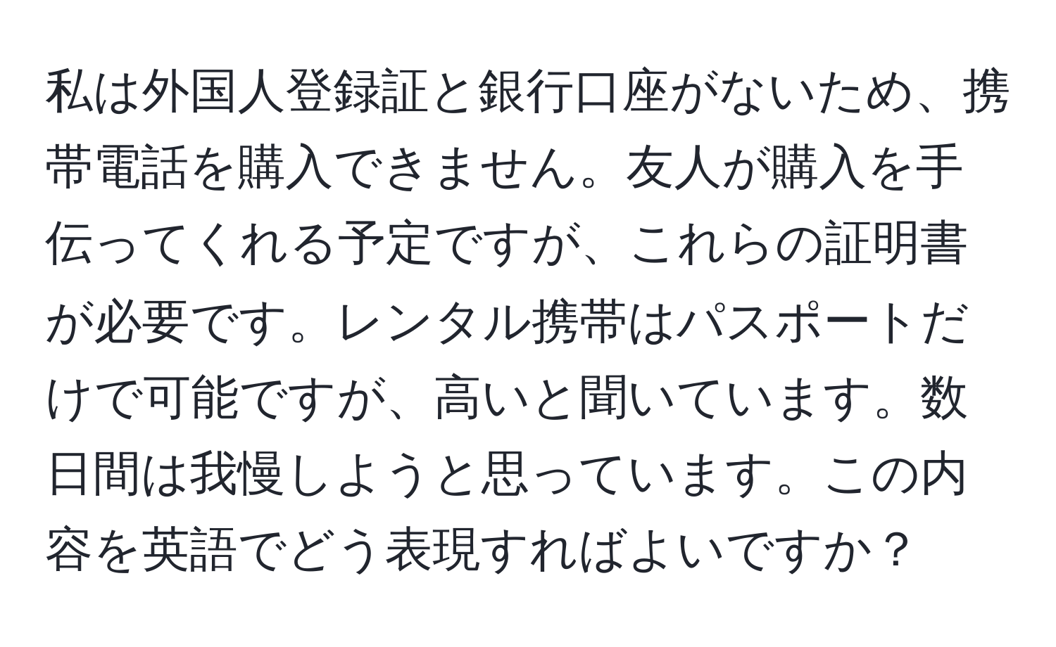 私は外国人登録証と銀行口座がないため、携帯電話を購入できません。友人が購入を手伝ってくれる予定ですが、これらの証明書が必要です。レンタル携帯はパスポートだけで可能ですが、高いと聞いています。数日間は我慢しようと思っています。この内容を英語でどう表現すればよいですか？