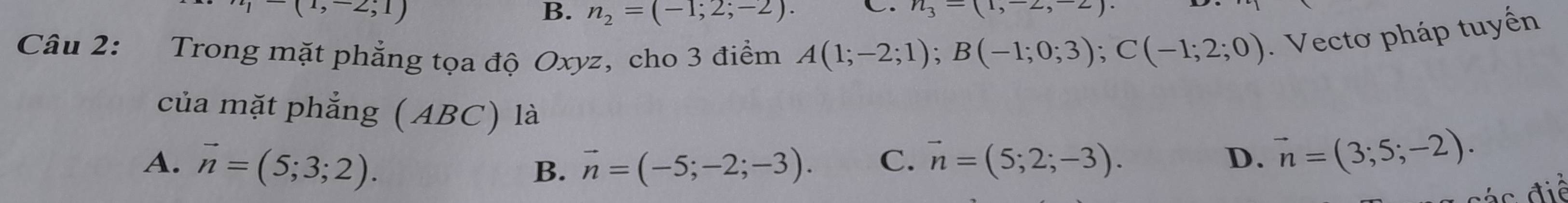 (1,-2;1)
B. n_2=(-1;2;-2). C. n_3-(
Câu 2: Trong mặt phẳng tọa độ Oxyz, cho 3 điểm A(1;-2;1); B(-1;0;3); C(-1;2;0). Vectơ pháp tuyến
của mặt phẳng (ABC) là vector n=(3;5;-2).
A. vector n=(5;3;2).
B. vector n=(-5;-2;-3). C. vector n=(5;2;-3). D.
i c đ iề