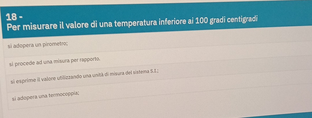 Per misurare il valore di una temperatura inferiore ai 100 gradi centigradi
si adopera un pirometro;
si procede ad una misura per rapporto.
si esprime il valore utilizzando una unità di misura del sistema S.I.;
si adopera una termocoppia;