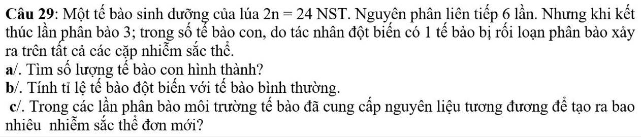 Một tế bào sinh dưỡng của lúa 2n=24NST. Nguyên phân liên tiếp 6 lần. Nhưng khi kết 
thúc lần phân bào 3; trong số tế bào con, do tác nhân đột biến có 1 tế bào bị rối loạn phân bào xảy 
ra trên tất cả các cặp nhiễm sắc thể. 
a/. Tìm số lượng tế bào con hình thành? 
b/. Tính tỉ lệ tế bào đột biến với tế bào bình thường. 
c/. Trong các lần phân bào môi trường tế bào đã cung cấp nguyên liệu tương đương để tạo ra bao 
nhiêu nhiễm sắc thể đơn mới?