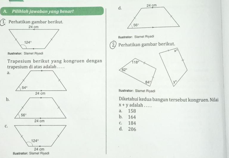 Pilihlah jawaban yang benar!
1. Perhatikan gambar berikut.
Ilustrator: Slamet Riyadi
2 Perhatikan gambar berikut.
Ilustrator: Slamet Riyadi
Trapesium berikut yang kongruen dengan
trapesium di atas adalah . . . .
a.
Ilustrator: Slamet Riyadi
b.Diketahui kedua bangun tersebut kongruen. Nilai
x+y adalah . . . .
a. 158
b. 164
c. 184
C.
d. 206
Ilustrator: Slamet Riyadi