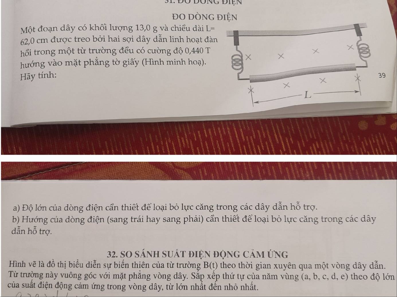 31: Đờ Đông Điện 
ĐO DÒNG ĐIỆN 
Một đoạn dây có khối lượng 13,0 g và chiều dài L=
62,0 cm được treo bởi hai sợi dây dẫn linh hoạt đàn 
hồi trong một từ trường đều có cường độ 0,440 T 
hướng vào mặt phẳng tờ giấy (Hình minh hoạ). 
Hãy tính: 
a) Độ lớn của dòng điện cần thiết để loại bỏ lực căng trong các dây dẫn hỗ trợ. 
b) Hướng của dòng điện (sang trái hay sang phải) cần thiết để loại bỏ lực căng trong các dây
dẫn hỗ trợ. 
32. SO SÁNH SUấT đIệN độnG CảM ứNg 
Hình vẽ là đồ thị biểu diễn sự biến thiên của từ trường B(t) theo thời gian xuyên qua một vòng dây dẫn. 
Từ trường này vuông góc với mặt phẳng vòng dây. Sắp xếp thứ tự của năm vùng (a, b, c, d, e) theo độ lớn 
của suất điện động cảm ứng trong vòng dây, từ lớn nhất đến nhỏ nhất.