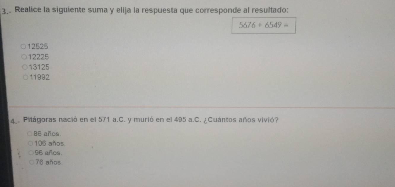 Realice la siguiente suma y elija la respuesta que corresponde al resultado:
5676+6549=
12525
12225
13125
11992
4.. Pitágoras nació en el 571 a.C. y murió en el 495 a.C. ¿Cuántos años vivió?
86 años.
106 años.
96 años.
76 años.