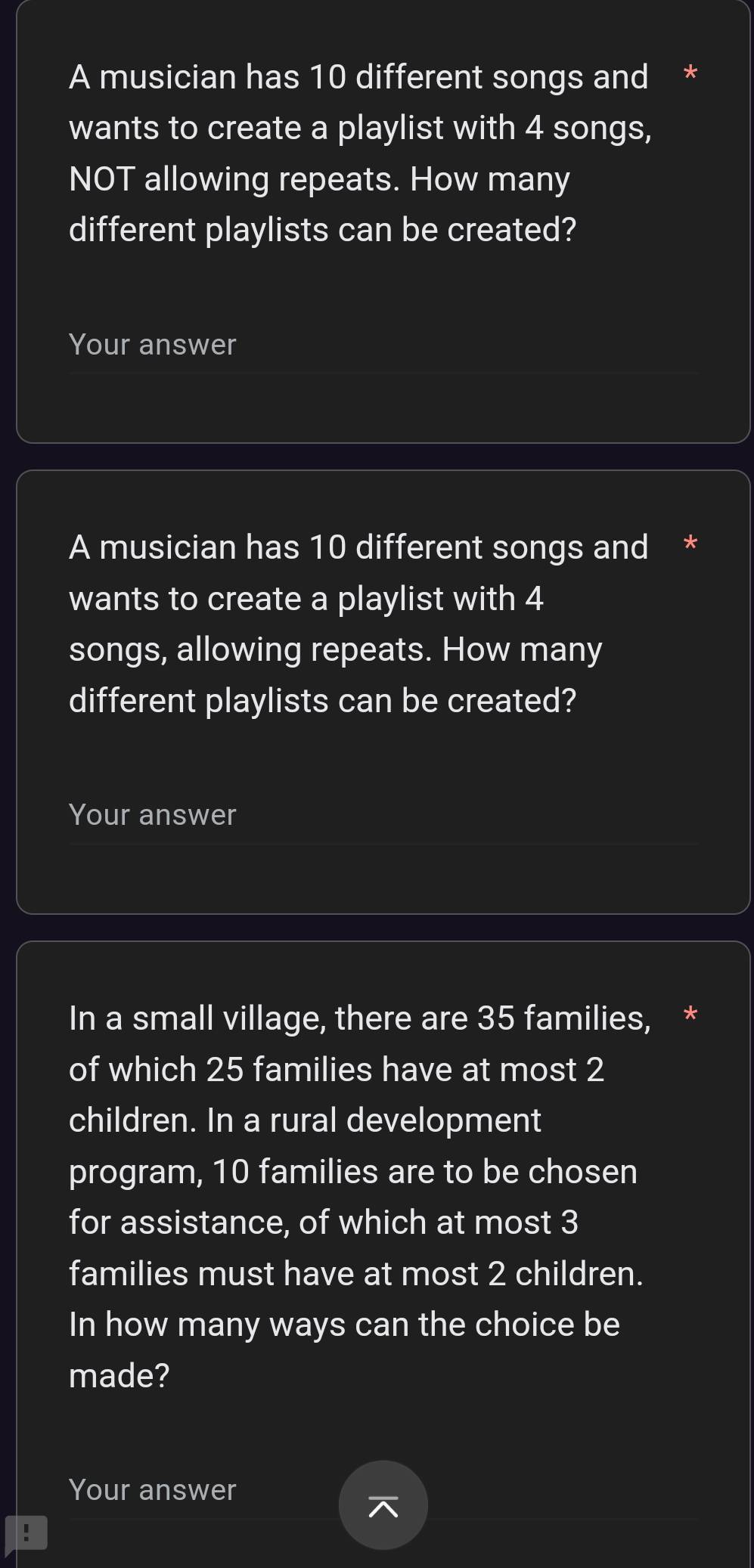 A musician has 10 different songs and * 
wants to create a playlist with 4 songs, 
NOT allowing repeats. How many 
different playlists can be created? 
Your answer 
A musician has 10 different songs and * 
wants to create a playlist with 4
songs, allowing repeats. How many 
different playlists can be created? 
Your answer 
In a small village, there are 35 families, * 
of which 25 families have at most 2
children. In a rural development 
program, 10 families are to be chosen 
for assistance, of which at most 3
families must have at most 2 children. 
In how many ways can the choice be 
made? 
Your answer