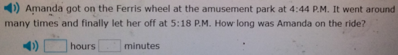 Amanda got on the Ferris wheel at the amusement park at 4:44 P.M. It went around 
many times and finally let her off at 5:18 P.M. How long was Amanda on the ride? 
) □ hours □ minutes