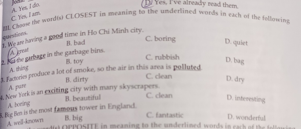 A. Yes, I do. John.
D. Yes, I've already read them.
C. Yes, I am.
III. Choose the word(s) CLOSEST in meaning to the underlined words in each of the following
questions.
1. We are having a good time in Ho Chi Minh city.
C. boring
B. bad D. quiet
A. great
2. But the garbage in the garbage bins.
C. rubbish
B. toy D. bag
A. thing
3. Factories produce a lot of smoke, so the air in this area is polluted.
C. clean
B. dirty D. dry
A. pure
4. New York is an exciting city with many skyscrapers.
C. clean
B. beautiful D. interesting
A. boring
5. Big Ben is the most famous tower in England.
A. well-known B. big
C. fantastic D. wonderful
d(s) OPPOSITE in meaning to the underlined words in each of the following