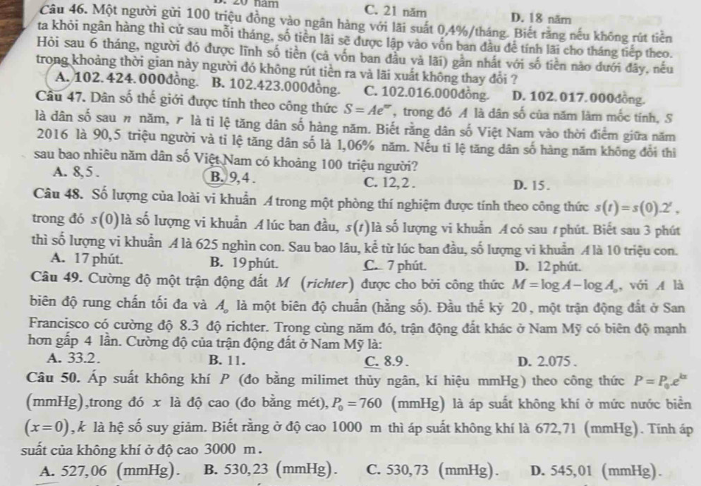 năm C. 21 năm D. 18 năm
Câu 46. Một người gửi 100 triệu đồng vào ngân hàng với lãi suất 0,4%/tháng. Biết rằng nếu không rút tiền
ta khỏi ngân hàng thì cứ sau mỗi tháng, số tiên lãi sẽ được lập vào vốn ban đầu để tính lãi cho tháng tiếp theo.
Hòi sau 6 tháng, người đó được lĩnh số tiền (cả vốn ban đầu và lãi) gần nhất với số tiền nào đưới đây, nếu
trong khoảng thời gian này người đó không rút tiền ra và lãi xuất không thay đổi ?
A. 102. 424. 000đồng. B. 102.423.000đồng. C. 102.016.000đồng. D. 102. 017. 000đồng.
Câu 47. Dân số thế giới được tính theo công thức S=Ae' :''' trong đó A là dân số của năm làm mốc tính, S
là dân số sau # năm, 7 là ti lệ tăng dân số hàng năm. Biết rằng dân số Việt Nam vào thời điểm giữa năm
2016 là 90,5 triệu người và tỉ lệ tăng dân số là 1,06% năm. Nếu ti lệ tăng dân số hàng năm không đổi thì
sau bao nhiêu năm dân số Việt Nam có khoảng 100 triệu người?
A. 8, 5 . B. 9, 4 . C. 12,2 . D. 15.
Câu 48. Số lượng của loài vi khuẩn A trong một phòng thí nghiệm được tính theo công thức s(t)=s(0).2^t,
trong đó s(0)là số lượng vi khuẩn Alúc ban đầu, s(1)là số lượng vi khuẩn A có sau #phút. Biết sau 3 phút
thì số lượng vi khuẩn A là 625 nghìn con. Sau bao lâu, kể từ lúc ban đầu, số lượng vi khuẩn A là 10 triệu con.
A. 17 phút. B. 19 phút. C. 7 phút. D. 12 phút.
Câu 49. Cường độ một trận động đất M (richter) được cho bởi công thức M=log A-log A_o , với A là
biên độ rung chấn tối đa và A, là một biên độ chuẩn (hằng số). Đầu thế kỷ 20, một trận động đất ở San
Francisco có cường độ 8.3 độ richter. Trong cùng năm đó, trận động đất khác ở Nam Mỹ có biên độ mạnh
hơn gấp 4 lần. Cường độ của trận động đất ở Nam Mỹ là:
A. 33.2. B. 11. C. 8.9 . D. 2.075 .
Câu 50. Áp suất không khí P (đo bằng milimet thủy ngân, kí hiệu mmHg) theo công thức P=P_0e^(kx)
(mmHg),trong đó x là độ cao (đo bằng mét), P_0=760 (mmHg) là áp suất không khí ở mức nước biển
(x=0) , k là hệ số suy giảm. Biết rằng ở độ cao 1000 m thì áp suất không khí là 672,71 (mmHg). Tính áp
suất của không khí ở độ cao 3000 m .
A. 527,06 (mmHg). B. 530,23 (mmHg). C. 530,73 (mmHg). D. 545,01 (mmHg).