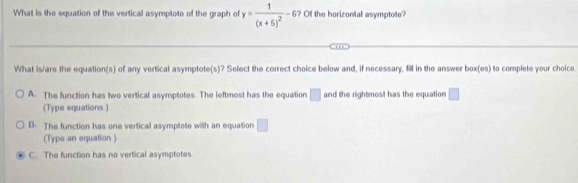 What is the equation of the vertical asymptote of the graph of y=frac 1(x+5)^2-6 ? Of the horizontal asymptote?
What is/are the equation(s) of any vertical asymptote(s)? Select the correct choice below and, if necessary, fill in the answer box(es) to complete your choice.
A. The function has two vertical asymptotes. The leftmost has the equation □ and the rightmost has the equation □ 
(Type equations.)
B. The function has one vertical asymptote with an equation □
(Type an equation )
C. The function has no vertical asymptotes