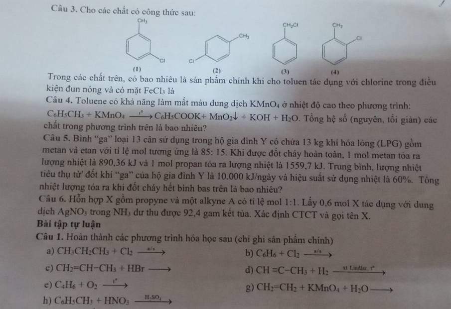 Cho các chất có công thức sau:
CH_3
CH_2Cl CH_3
Cl
C 
(1) (2)(3) (4)
Trong các chất trên, có bao nhiêu là sản phẩm chính khi cho toluen tác dụng với chlorine trong điều
kiện đun nóng và có mặt FeCl₃ là
Câu 4. Toluene có khả năng làm mắt màu dung dịch KI MnO_4 ở nhiệt độ cao theo phương trình:
C_6H_5CH_3+KMnO_4xrightarrow ?C_6H_5COOK+MnO_2downarrow +KOH+H_2O. Tổng hệ shat o (nguyên, tổi giản) các
chất trong phương trình trên là bao nhiêu?
Câu 5. Bình “ga” loại 13 cân sử dụng trong hộ gia đình Y có chứa 13 kg khi hóa lỏng (LPG) gồm
metan và etan với tỉ lệ mol tương ứng là 85:15 5. Khi được đốt cháy hoàn toàn, 1 mol metan tỏa ra
lượng nhiệt là 890,36 kJ và 1 mol propan tóa ra lượng nhiệt là 1559,7 kJ. Trung bình, lượng nhiệt
tiêu thụ từ đốt khí “ga” của hộ gia đình Y là 10.000 kJ/ngày và hiệu suất sử dụng nhiệt là 60%. Tông
nhiệt lượng tóa ra khi đốt cháy hết bình bas trên là bao nhiêu?
Câu 6. Hỗn hợp X gồm propyne và một alkyne A có tỉ lệ mol 1:1. Lầy 0,6 mol X tác dụng với dung
dịch AgNO_3 trong NH₃ dư thu được 92,4 gam kết tủa. Xác định CTCT và gọi tên X.
Bài tập tự luận
Câu 1. Hoàn thành các phương trình hóa học sau (chi ghi sản phẩm chính)
a) CH_3CH_2CH_3+Cl_2to b) C_6H_6+Cl_2to
c) CH_2=CH-CH_3+HBrto d) CHequiv C-CH_3+H_2_ Mt.mdlsr.t^*
e) C_4H_6+O_2xrightarrow r
g) CH_2=CH_2+KMnO_4+H_2O
h) C_6H_5CH_3+HNO_3_ H_3_4