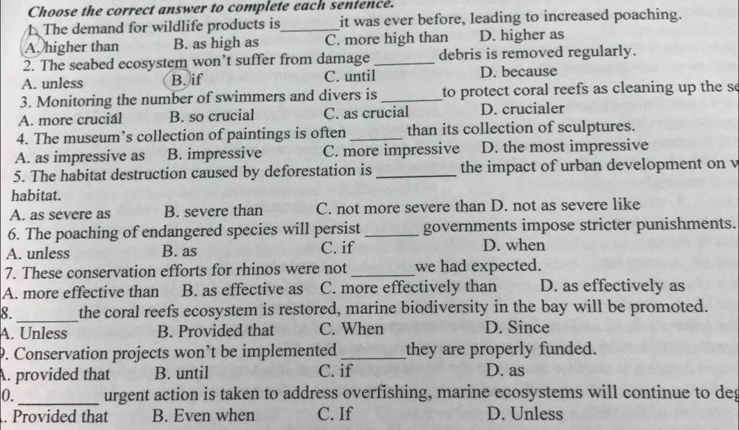 Choose the correct answer to complete each sentence.
1 The demand for wildlife products is_ it was ever before, leading to increased poaching.
A. higher than B. as high as C. more high than D. higher as
2. The seabed ecosystem won’t suffer from damage _debris is removed regularly.
A. unless B. if C. until D. because
3. Monitoring the number of swimmers and divers is_ to protect coral reefs as cleaning up the se
A. more crucial B. so crucial C. as crucial D. crucialer
4. The museum’s collection of paintings is often _than its collection of sculptures.
A. as impressive as B. impressive C. more impressive D. the most impressive
5. The habitat destruction caused by deforestation is _the impact of urban development on v
habitat.
A. as severe as B. severe than C. not more severe than D. not as severe like
6. The poaching of endangered species will persist _governments impose stricter punishments.
A. unless B. as C. if D. when
7. These conservation efforts for rhinos were not_ we had expected.
A. more effective than B. as effective as C. more effectively than D. as effectively as
8._ the coral reefs ecosystem is restored, marine biodiversity in the bay will be promoted.
A. Unless B. Provided that C. When D. Since
9. Conservation projects won’t be implemented _they are properly funded.
A. provided that B. until C. if D. as
0. _urgent action is taken to address overfishing, marine ecosystems will continue to deg
. Provided that B. Even when C. If D. Unless