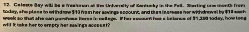 Celeste Bay will be a freshman at the University of Kentucky in the Fall Starting one month from 
today, she plans to withdraw $10 from her savings account, and then increase her withdrawal by $10 each 
week so that she can purchase items in college. If her account has a balance of $1,200 today, how long 
will it take her to empty her savings account?