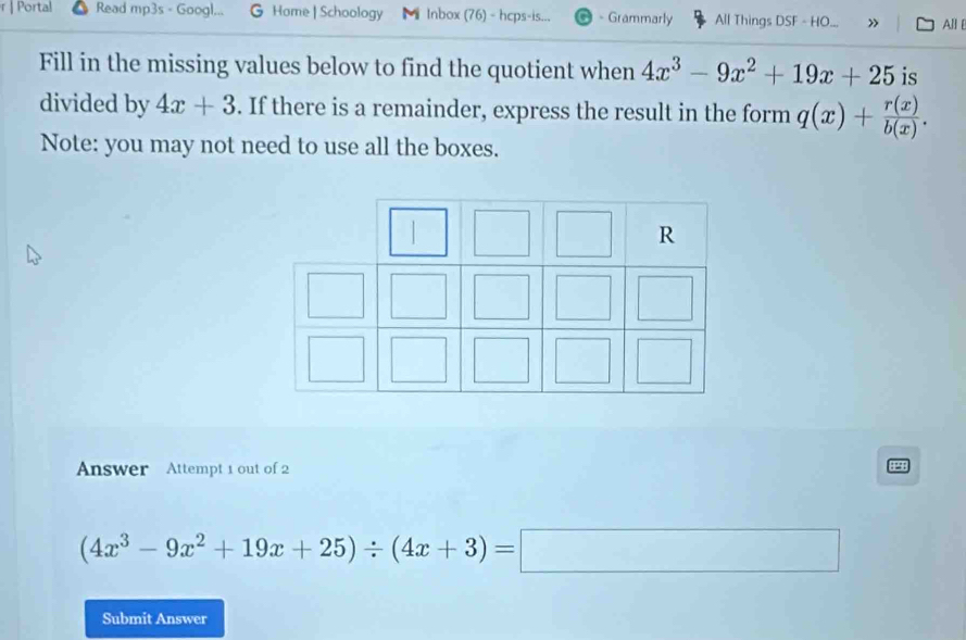 Portal Read mp3s - Googl... Home | Schoology Inbox (76) - hcps-is... - Grammarly All Things DSF - HO » All 
Fill in the missing values below to find the quotient when 4x^3-9x^2+19x+25 is 
divided by 4x+3. If there is a remainder, express the result in the form q(x)+ r(x)/b(x) . 
Note: you may not need to use all the boxes. 
Answer Attempt 1 out of 2
(4x^3-9x^2+19x+25)/ (4x+3)=□
Submit Answer