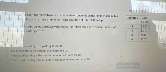 Parking Charges
a parking meter to park a car downtown depends on the number of minutes
in this t able, you can see a numerical representation of this relationship. 
escription most precisely describes this relationship between the number of
e parking cost?
f any length of parking is $3.50.
The longer the car is parked, the higher the cost.
The cost of parking is the number of minutes times $0.10.
The cost of parking is $3.50 plus the number of minutes times $0.10.
Ncnwerk & Mt b