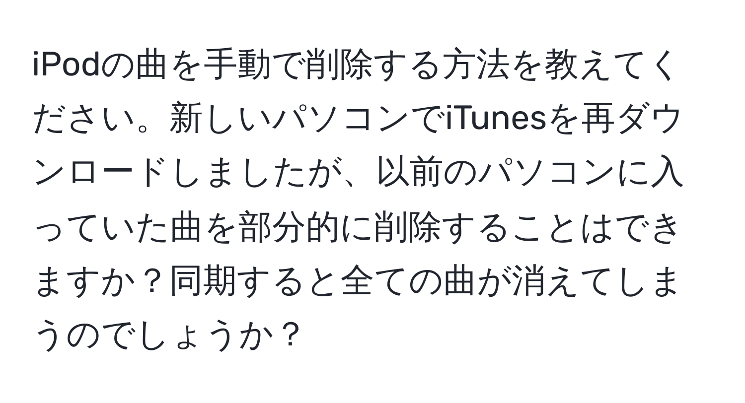 iPodの曲を手動で削除する方法を教えてください。新しいパソコンでiTunesを再ダウンロードしましたが、以前のパソコンに入っていた曲を部分的に削除することはできますか？同期すると全ての曲が消えてしまうのでしょうか？