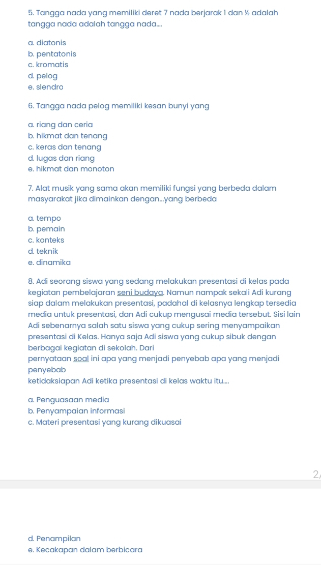 Tangga nada yang memiliki deret 7 nada berjarak 1 dan ½ adalah
tangga nada adalah tangga nada....
a. diatonis
b. pentatonis
c. kromatis
d. pelog
e. slendro
6. Tangga nada pelog memiliki kesan bunyi yang
a. riang dan ceria
b. hikmat dan tenang
c. keras dan tenang
d. lugas dan riang
e. hikmat dan monoton
7. Alat musik yang sama akan memiliki fungsi yang berbeda dalam
masyarakat jika dimainkan dengan...yang berbeda
a. tempo
b. pemain
c. konteks
d. teknik
e. dinamika
8. Adi seorang siswa yang sedang melakukan presentasi di kelas pada
kegiatan pembelajaran seni budaya. Namun nampak sekali Adi kurang
siap dalam melakukan presentasi, padahal di kelasnya lengkap tersedia
media untuk presentasi, dan Adi cukup mengusai media tersebut. Sisi lain
Adi sebenarnya salah satu siswa yang cukup sering menyampaikan
presentasi di Kelas. Hanya saja Adi siswa yang cukup sibuk dengan
berbagai kegiatan di sekolah. Dari
pernyataan soal ini apa yang menjadi penyebab apa yang menjadi
penyebab
ketidaksiapan Adi ketika presentasi di kelas waktu itu....
a. Penguasaan media
b. Penyampaian informasi
c. Materi presentasi yang kurang dikuasai
2
d. Penampilan
e. Kecakapan dalam berbicara