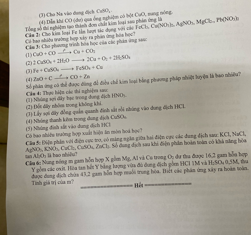 (3) Cho Na vào dung dịch CuSO_4.
(4) Dẫn khí CO (dư) qua ống nghiệm có bột CuO, nung nóng.
Tổng số thí nghiệm tạo thành đơn chất kim loại sau phản ứng là FeCl_3,Cu(NO_3)_2,AgNO_3,MgCl_2.,Pb(NO_3)_2
Câu 2: Cho kim loại Fe lần lượt tác dụng với các
Có bao nhiêu trường hợp xảy ra phản ứng hóa học?
Câu 3: Cho phương trình hóa học của các phản ứng sau:
CuO+COxrightarrow f°Cu+CO_2
(1) 2CuSO_4+2H_2Oto 2Cu+O_2+2H_2SO_4
(2)
(3) Fe+CuSO_4to FeSO_4+Cu
(4) ZnO+Cxrightarrow f°CO+Zn
Số phản ứng có thể được dùng để điều chế kim loại bằng phương pháp nhiệt luyện là bao nhiêu?
Câu 4: Thực hiện các thí nghiệm sau:
(1) Nhúng sợi dây bạc trong dung dịch HNO_3.
(2) Đốt dây nhôm trong không khí.
(3) Lấy sợi dây đồng quấn quanh đinh sắt rồi nhúng vào dung dịch HCl.
(4) Nhúng thanh kẽm trong dung dịch CuSO_4.
(5) Nhúng đinh sắt vào dung dịch HCl
Có bao nhiêu trường hợp xuất hiện ăn mòn hoá học?
Câu 5: Điện phân với điện cực trơ, có màng ngăn giữa hai điện cực các dung dịch sau: KCl, NaCl,
AgNO_3,KNO_3,CuCl_2,CuSO_4,ZnCl_2. Số dung dịch sau khi điện phân hoàn toàn có khả năng hòa
tan Al_2O_3 là bao nhiêu?
Câu 6: Nung nóng m gam hỗn hợp X gồm Mg, Al và Cu trong O_2 dư thu được 16,2 gam hỗn hợp
Y gồm các oxit. Hòa tan hết Y bằng lượng vừa đủ dung dịch gồm HCl 1M và H_2SO_40,5M, thu
được dung dịch chứa 43,2 gam hỗn hợp muồi trung hòa. Biết các phản ứng xảy ra hoàn toàn.
Tính giá trị của m? Hết