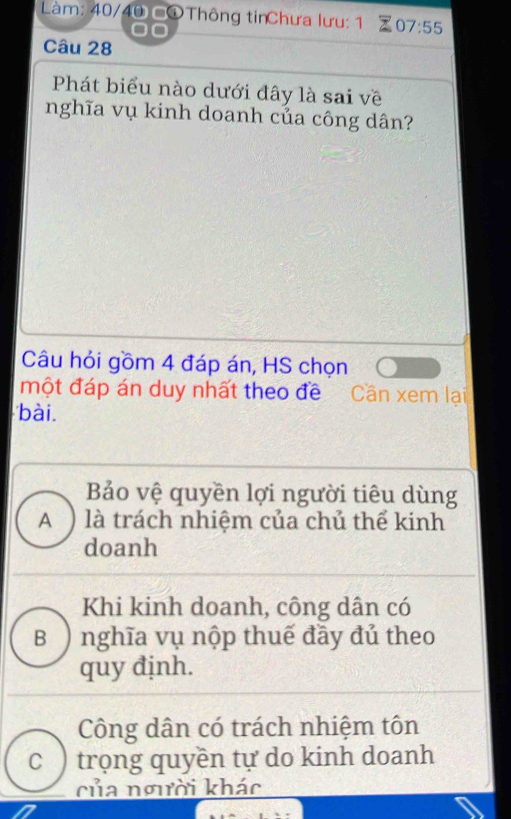 Làm: 40/40 ©①Thông tinChưa lưu: 1 07:55
Câu 28
Phát biểu nào dưới đây là sai về
nghĩa vụ kinh doanh của công dân?
Câu hỏi gồm 4 đáp án, HS chọn
một đáp án duy nhất theo đề Cần xem lại
bài.
Bảo vệ quyền lợi người tiêu dùng
A ) là trách nhiệm của chủ thể kinh
doanh
Khi kinh doanh, công dân có
B) nghĩa vụ nộp thuế đầy đủ theo
quy định.
Công dân có trách nhiệm tôn
C ) trọng quyền tự do kinh doanh
của người khác