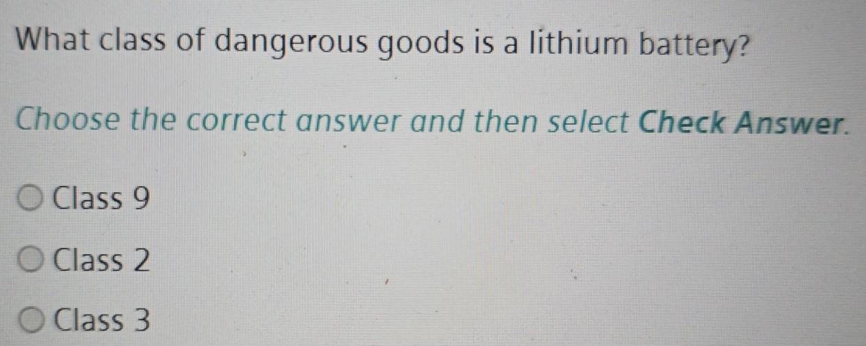 What class of dangerous goods is a lithium battery?
Choose the correct answer and then select Check Answer.
Class 9
Class 2
Class 3