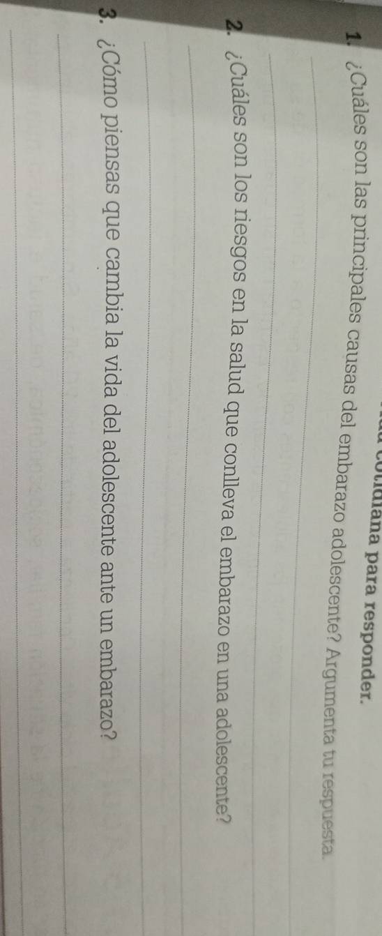 colidiána para responder. 
¿Cuáles son las principales causas del embarazo adolescente? Argumenta tu respuesta. 
_ 
_ 
2. ¿Cuáles son los riesgos en la salud que conlleva el embarazo en una adolescente? 
_ 
_ 
3. ¿Cómo piensas que cambia la vida del adolescente ante un embarazo? 
_ 
_
