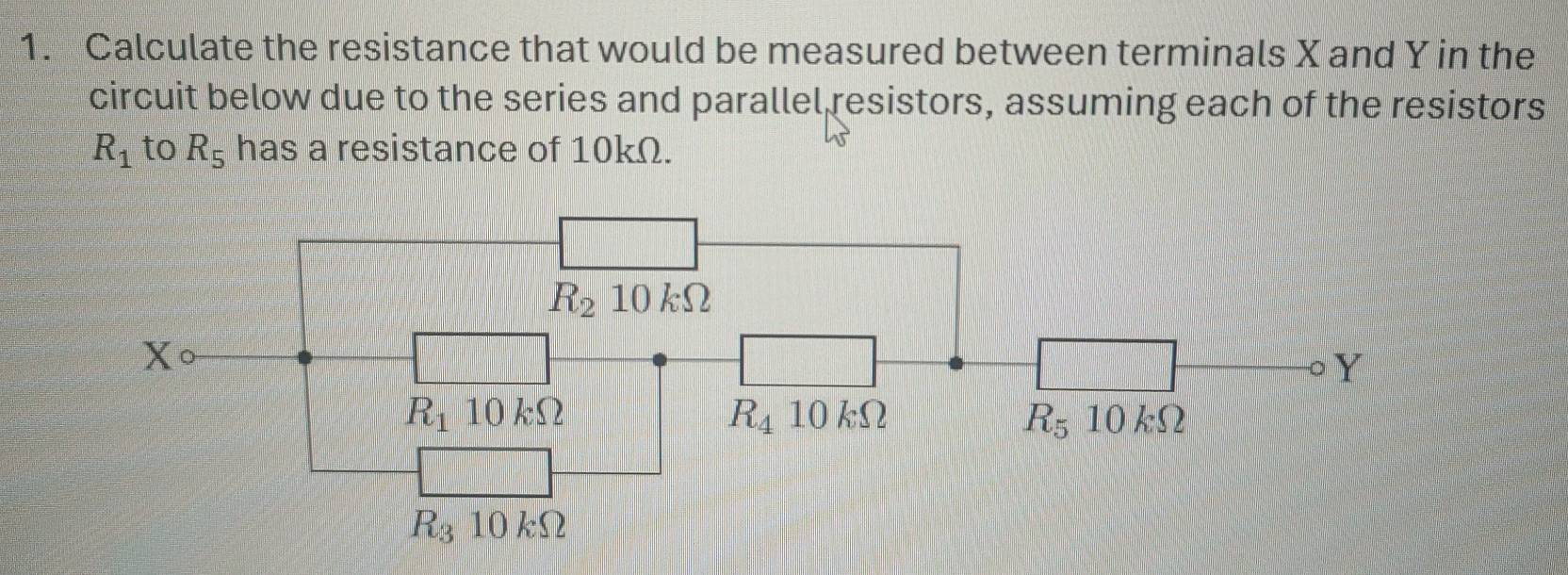 Calculate the resistance that would be measured between terminals X and Y in the 
circuit below due to the series and parallel resistors, assuming each of the resistors
R_1 to R_5 has a resistance of 10kΩ.
R_2 10kOmega
Xcirc
。 Y
R_110kOmega
R_410kOmega
R_510kOmega
R_3 10 ks