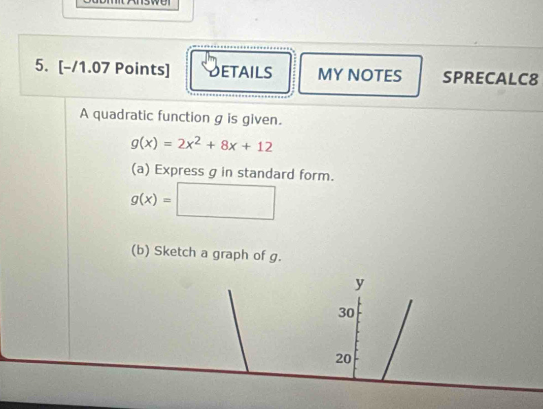 DETAILS MY NOTES SPRECALC8 
A quadratic function g is given.
g(x)=2x^2+8x+12
(a) Express g in standard form.
g(x)=□
(b) Sketch a graph of g.
y
30
20