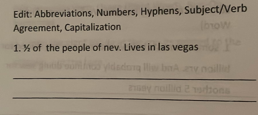 Edit: Abbreviations, Numbers, Hyphens, Subject/Verb 
Agreement, Capitalization 
1. ½ of the people of nev. Lives in las vegas 
_ 
_