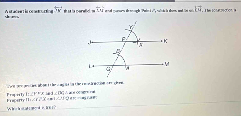 A student is constructing overleftrightarrow JK that is parallel to overleftrightarrow LM and passes through Point P, which does not lie on overleftrightarrow LM. The construction is 
shown. 
Two properties about the angles in the construction are given. 
Property I: ∠ YPX and ∠ BQA are congruent 
Property II: ∠ YPX and ∠ JPQ are congruent 
Which statement is true?