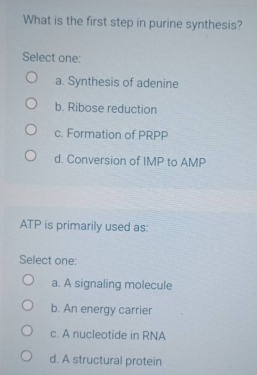 What is the first step in purine synthesis?
Select one:
a. Synthesis of adenine
b. Ribose reduction
c. Formation of PRPP
d. Conversion of IMP to AMP
ATP is primarily used as:
Select one:
a. A signaling molecule
b. An energy carrier
c. A nucleotide in RNA
d. A structural protein