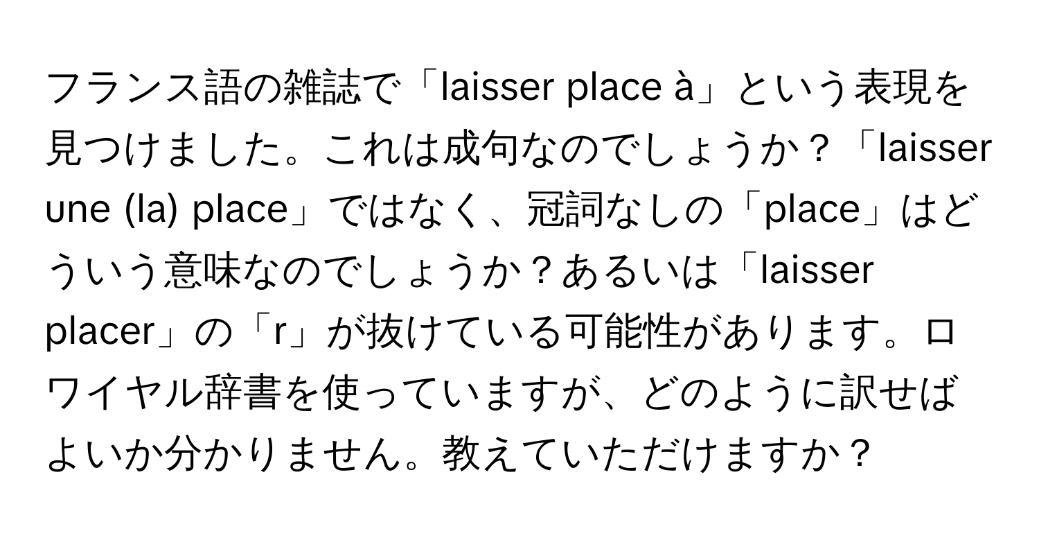 フランス語の雑誌で「laisser place à」という表現を見つけました。これは成句なのでしょうか？「laisser une (la) place」ではなく、冠詞なしの「place」はどういう意味なのでしょうか？あるいは「laisser placer」の「r」が抜けている可能性があります。ロワイヤル辞書を使っていますが、どのように訳せばよいか分かりません。教えていただけますか？