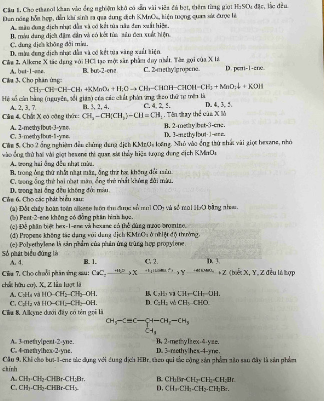 Cho ethanol khan vào ổng nghiệm khô có sẵn vài viên đá bọt, thêm từng giọt H_2SO_4dJc , lắc đều.
Đun nóng hỗn hợp, dẫn khí sinh ra qua dung dịch KMnO_4 , hiện tượng quan sát được là
A. màu dung dịch nhạt dẫn và có kết tủa nâu đen xuất hiện.
B. màu dung dịch đậm dần và có kết tủa nâu đen xuất hiện.
C. đung dịch không đổi màu.
D. màu dung dịch nhạt dần và có kết tủa vàng xuất hiện.
Câu 2. Alkene X tác dụng với HCl tạo một sản phẩm duy nhất. Tên gọi của X là
A. but-1-ene. B. but-2-ene. C. 2-methylpropene. D. pent-1-ene.
Câu 3. Cho phản ứng:
CH_3-CH=CH-CH_3+KMnO_4+H_2Oto CH_3 -CHOH-CHOH-CH_3+MnO_2downarrow +KOH
Hệ số cân bằng (nguyên, tối giản) của các chất phản ứng theo thứ tự trên là
A. 2, 3, 7. B. 3, 2, 4. C. 4, 2, 5. D. 4, 3, 5.
Câu 4. Chất X có công thức: CH_3-CH(CH_3)-CH=CH_2.  Tên thay thể của X là
A. 2-methylbut-3-yne. B. 2-methylbut-3-ene.
C. 3-methylbut-1-yne. D. 3-methylbut-1-ene.
Câu 5. Cho 2 ống nghiệm đều chứng dung dịch KMnO4 loãng. Nhỏ vào ống thứ nhất vài giọt hexane, nhỏ
vào ống thứ hai vài giọt hexene thì quan sát thấy hiện tượng dung dịch KMnO4
A. trong hai ống đều nhạt màu.
B. trong ống thứ nhất nhạt màu, ống thứ hai không đổi màu.
C. trong ống thứ hai nhạt màu, ổng thứ nhất không đổi màu.
D. trong hai ống đều không đổi màu.
Câu 6. Cho các phát biểu sau:
(a) Đốt cháy hoàn toàn alkene luôn thu được số mol CO_2 và số mol H l_2O bằng nhau.
(b) Pent-2-ene không có đồng phân hình học.
(c) Để phân biệt hex-1-ene và hexane có thể dùng nước bromine.
(d) Propene không tác dụng với dung dịch KMnO4 ở nhiệt độ thường.
(e) Polyethylene là sản phẩm của phản ứng trùng hợp propylene.
Số phát biểu đúng là C. 2. D. 3.
A. 4. B. 1.
Câu 7. Cho chuỗi phản ứng sau: CaC_2to Xto H_1(Liadlar,t^n) Yxrightarrow +daKMnO_4Z (biết X, Y, Z đều là hợp
chất hữu cơ). X, Z lần lượt là
A. C_2H_4 và HO-CH_2-CH_2-OH. B. C_2H_2 và CH_3-CH_2-OH.
C. C_2H_2 và HO-CH_2-CH_2-OH. D. C_2H_2 và CH_3-CHO.
Câu 8. Alkyne dưới đây có tên gọi là
CH_3-Cequiv C-CH-CH_2-CH_3
CH_3
A. 3-methylpent-2-yne. B. 2-methylhex-4-yne.
C. 4-methylhex-2-yne. D. 3-methylhex-4-yne.
Câu 9. Khi cho but-1-ene tác dụng với dung dịch HBr, theo qui tắc cộng sản phẩm nào sau đây là sản phẩm
chính
A. CH_3-CH_2-CHBr-CH_2Br. B. CH_2Br-CH_2-CH_2-CH_2Br.
C. CH_3-CH_2-CHBr-CH_3. D. CH_3-CH_2-CH_2-CH_2Br.