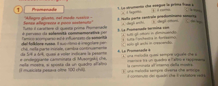 Promenade 1. Lo strumento che esegue la prima frase è
'Allegro giusto, nel modo russico -- A il fagotto. B il corno. C la tromba
Senza allegrezza e poco sostenuto” 2. Nella parte centrale predominano sonorità
Tutto il carattere di questa prima Promenade A degli archi. B degli ottoni. C dei legni
é pervaso da solennità commemorativa per 3. La Promenade termina con
l'amico scomparso ed è influenzato da sonorità A tutti gli ottoni in diminuendo.
del folklore russo. Il suo ritmo è irregolare per- B tutta l'orchestra in fortissimo.
ché, nella parte iniziale, cambia continuamente C solo gli archi in crescendo.
da 5/4 a 6/4, quasi a voler indicare la pesante 4. La Promenade è
e ondeggiante camminata di Musorgskij che, A una melodia quasi sempre uguale che si
inserisce tra un quadro e l'altro e rappresenta
nella mostra, si sposta da un quadro all’altro la camminata all’interno della mostra.
(il musicista pesava oltre 100 chili). B una melodia sempre diversa che anticipa
il contenuto dei quadri che il visitatore vedrà